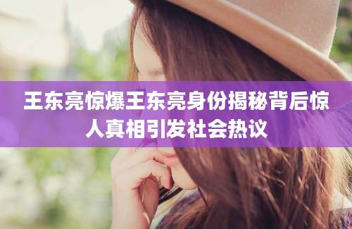 王东亮惊爆王东亮身份揭秘背后惊人真相引发社会热议