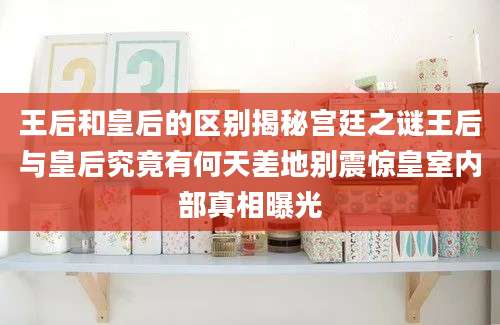 王后和皇后的区别揭秘宫廷之谜王后与皇后究竟有何天差地别震惊皇室内部真相曝光