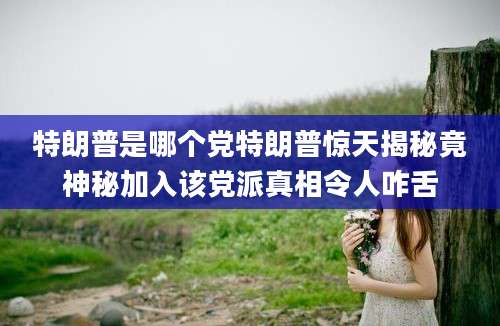 特朗普是哪个党特朗普惊天揭秘竟神秘加入该党派真相令人咋舌