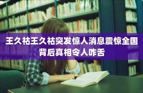 王久祜王久祜突发惊人消息震惊全国背后真相令人咋舌