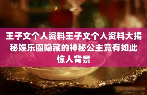 王子文个人资料王子文个人资料大揭秘娱乐圈隐藏的神秘公主竟有如此惊人背景