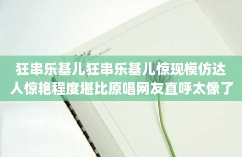 狂串乐基儿狂串乐基儿惊现模仿达人惊艳程度堪比原唱网友直呼太像了