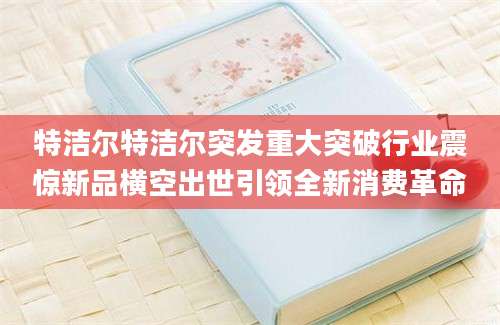 特洁尔特洁尔突发重大突破行业震惊新品横空出世引领全新消费革命