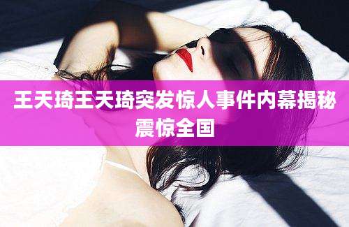王天琦王天琦突发惊人事件内幕揭秘震惊全国