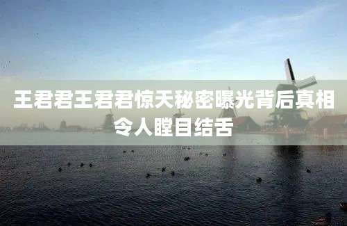 王君君王君君惊天秘密曝光背后真相令人瞠目结舌