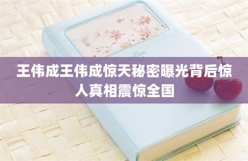 王伟成王伟成惊天秘密曝光背后惊人真相震惊全国