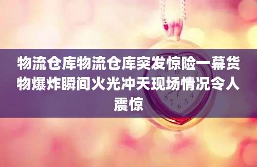 物流仓库物流仓库突发惊险一幕货物爆炸瞬间火光冲天现场情况令人震惊