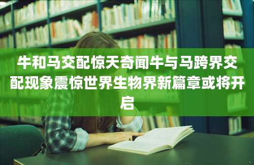 牛和马交配惊天奇闻牛与马跨界交配现象震惊世界生物界新篇章或将开启