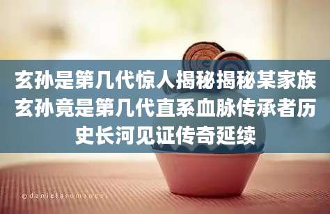 玄孙是第几代惊人揭秘揭秘某家族玄孙竟是第几代直系血脉传承者历史长河见证传奇延续