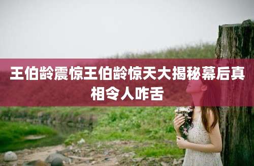 王伯龄震惊王伯龄惊天大揭秘幕后真相令人咋舌