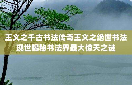 王义之千古书法传奇王义之绝世书法现世揭秘书法界最大惊天之谜