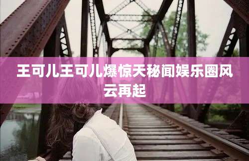 王可儿王可儿爆惊天秘闻娱乐圈风云再起
