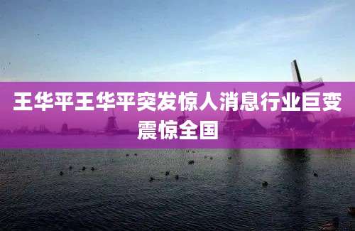 王华平王华平突发惊人消息行业巨变震惊全国