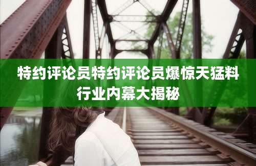 特约评论员特约评论员爆惊天猛料行业内幕大揭秘