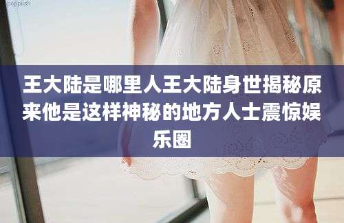 王大陆是哪里人王大陆身世揭秘原来他是这样神秘的地方人士震惊娱乐圈