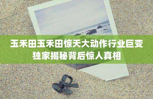 玉禾田玉禾田惊天大动作行业巨变独家揭秘背后惊人真相