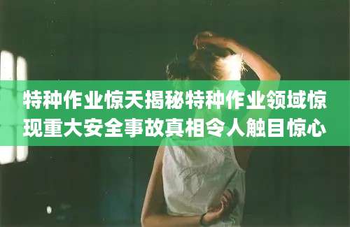 特种作业惊天揭秘特种作业领域惊现重大安全事故真相令人触目惊心