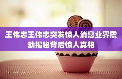 王伟忠王伟忠突发惊人消息业界震动揭秘背后惊人真相