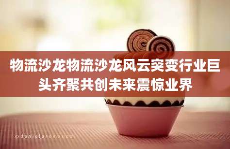 物流沙龙物流沙龙风云突变行业巨头齐聚共创未来震惊业界