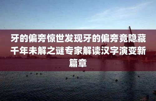 牙的偏旁惊世发现牙的偏旁竟隐藏千年未解之谜专家解读汉字演变新篇章