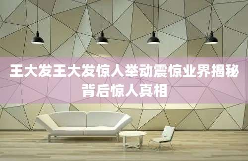 王大发王大发惊人举动震惊业界揭秘背后惊人真相