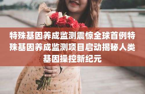 特殊基因养成监测震惊全球首例特殊基因养成监测项目启动揭秘人类基因操控新纪元