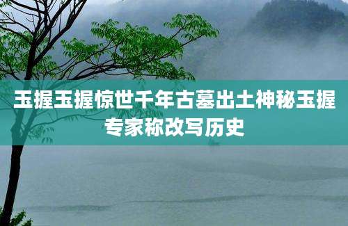 玉握玉握惊世千年古墓出土神秘玉握专家称改写历史