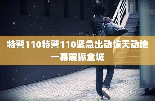 特警110特警110紧急出动惊天动地一幕震撼全城