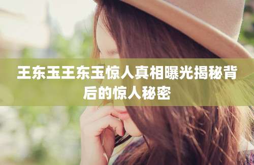 王东玉王东玉惊人真相曝光揭秘背后的惊人秘密