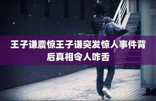 王子谦震惊王子谦突发惊人事件背后真相令人咋舌