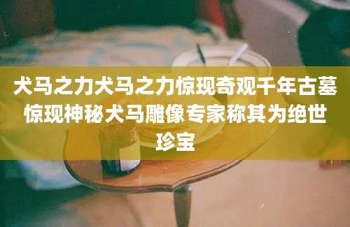 犬马之力犬马之力惊现奇观千年古墓惊现神秘犬马雕像专家称其为绝世珍宝