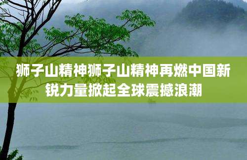 狮子山精神狮子山精神再燃中国新锐力量掀起全球震撼浪潮