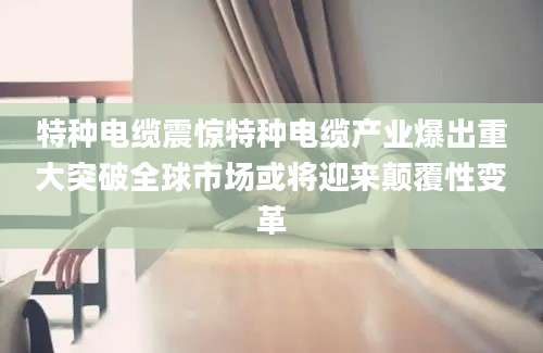 特种电缆震惊特种电缆产业爆出重大突破全球市场或将迎来颠覆性变革