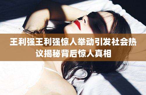 王利强王利强惊人举动引发社会热议揭秘背后惊人真相