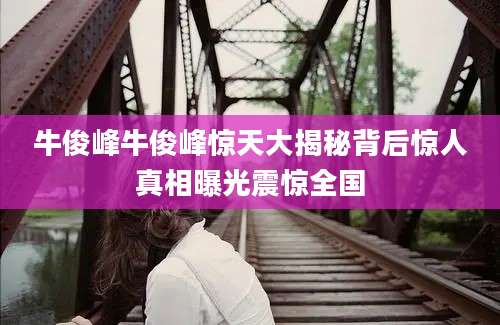 牛俊峰牛俊峰惊天大揭秘背后惊人真相曝光震惊全国