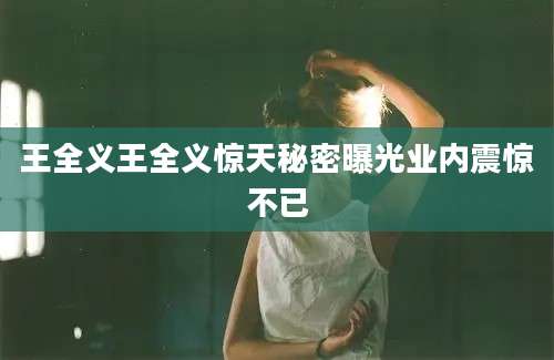 王全义王全义惊天秘密曝光业内震惊不已