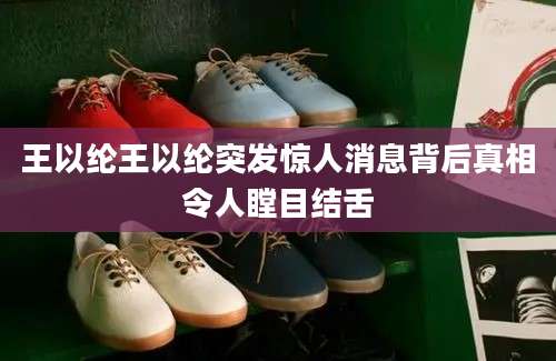 王以纶王以纶突发惊人消息背后真相令人瞠目结舌