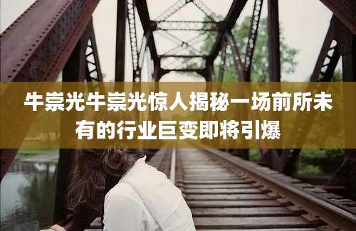 牛崇光牛崇光惊人揭秘一场前所未有的行业巨变即将引爆