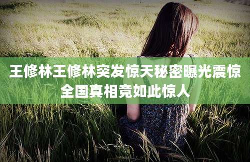 王修林王修林突发惊天秘密曝光震惊全国真相竟如此惊人