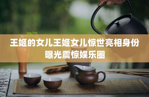 王姬的女儿王姬女儿惊世亮相身份曝光震惊娱乐圈