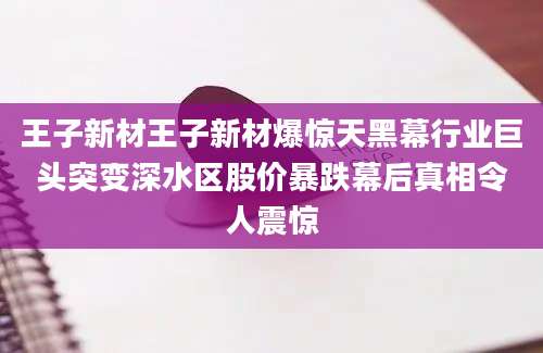 王子新材王子新材爆惊天黑幕行业巨头突变深水区股价暴跌幕后真相令人震惊
