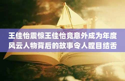 王佳怡震惊王佳怡竟意外成为年度风云人物背后的故事令人瞠目结舌