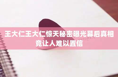 王大仁王大仁惊天秘密曝光幕后真相竟让人难以置信