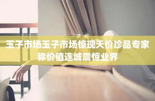 玉子市场玉子市场惊现天价珍品专家称价值连城震惊业界