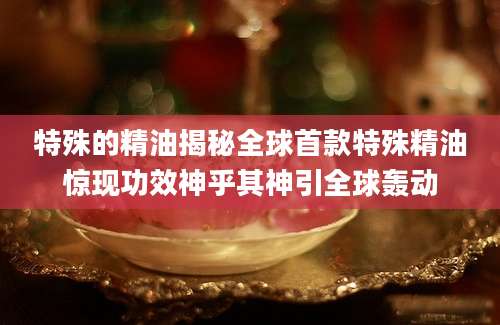 特殊的精油揭秘全球首款特殊精油惊现功效神乎其神引全球轰动