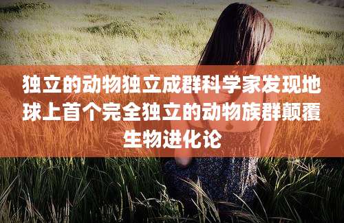 独立的动物独立成群科学家发现地球上首个完全独立的动物族群颠覆生物进化论