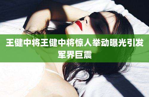 王健中将王健中将惊人举动曝光引发军界巨震