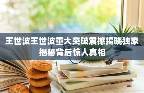 王世波王世波重大突破震撼揭晓独家揭秘背后惊人真相