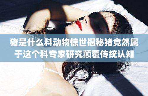 猪是什么科动物惊世揭秘猪竟然属于这个科专家研究颠覆传统认知