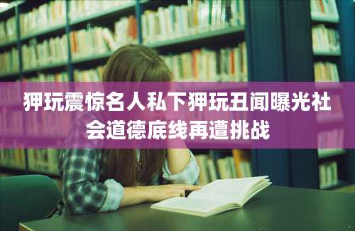 狎玩震惊名人私下狎玩丑闻曝光社会道德底线再遭挑战
